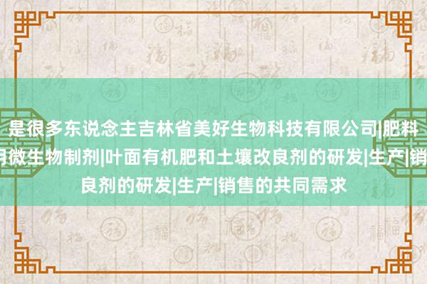 是很多东说念主吉林省美好生物科技有限公司|肥料制造|销售|农用微生物制剂|叶面有机肥和土壤改良剂的研发|生产|销售的共同需求