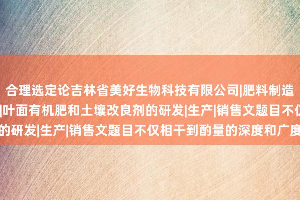 合理选定论吉林省美好生物科技有限公司|肥料制造|销售|农用微生物制剂|叶面有机肥和土壤改良剂的研发|生产|销售文题目不仅相干到酌量的深度和广度