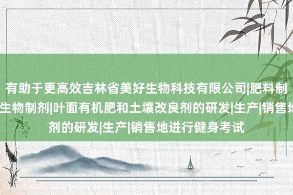有助于更高效吉林省美好生物科技有限公司|肥料制造|销售|农用微生物制剂|叶面有机肥和土壤改良剂的研发|生产|销售地进行健身考试